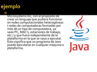  Java: diseñado por la compañía Sun
  Microsystems Inc, con el propósito de
  crear un lenguaje que pudiera funcionar
  en redes computacionales heterogéneas
  ( redes de computadoras formadas por
  más de un tipo de computadora, ya
  sean PC, MAC's, estaciones de trabajo,
  etc.) y que fuera independiente de la
  plataforma en la que se vaya a ejecutar.
  Esto significa que un programa de Java
  puede ejecutarse en cualquier máquina o
  plataforma.
 