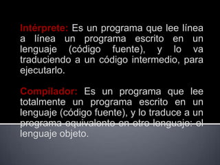 Intérprete: Es un programa que lee línea
a línea un programa escrito en un
lenguaje (código fuente), y lo va
traduciendo a un código intermedio, para
ejecutarlo.

Compilador: Es un programa que lee
totalmente un programa escrito en un
lenguaje (código fuente), y lo traduce a un
programa equivalente en otro lenguaje: el
lenguaje objeto.
 