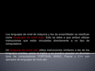 Los lenguajes de nivel de máquina y los de ensamblador se clasifican
como lenguajes de nivel bajo. Esto se debe a que ambos utilizan
instrucciones que están vinculadas directamente a un tipo de
computadora.

Un lenguaje de nivel alto utiliza instrucciones similares a las de los
lenguajes escritos, como el inglés, y se pueden ejecutar en diversos
tipos de computadoras. FORTRAN, BASIC, Pascal y C++ son
ejemplos de lenguajes de nivel alto.
 