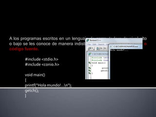 A los programas escritos en un lenguaje de computadora de nivel alto
o bajo se les conoce de manera indistinta como programas fuente o
código fuente.

       #include <stdio.h>
       #include <conio.h>

       void main()
       {
       printf("Hola mundo!...n");
       getch();
       }
 