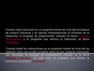 Cuando cada instrucción en un programa fuente de nivel alto se traduce
de manera individual y se ejecuta inmediatamente al momento de la
traducción, el lenguaje de programación utilizado se llama lenguaje
interpretado, y el programa que efectúa la traducción se llama
intérprete.

 Cuando todas las instrucciones en un programa fuente de nivel alto se
traducen como una unidad completa antes de que cualquier instrucción
sea ejecutada, al lenguaje de programación utilizado se le llama
lenguaje compilado. En este caso, al programa que efectúa la
traducción se le llama compilador.
 