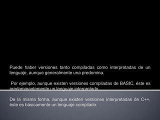 Puede haber versiones tanto compiladas como interpretadas de un
lenguaje, aunque generalmente una predomina.

Por ejemplo, aunque existen versiones compiladas de BASIC, éste es
predominantemente un lenguaje interpretado.

De la misma forma, aunque existen versiones interpretadas de C++,
éste es básicamente un lenguaje compilado.
 