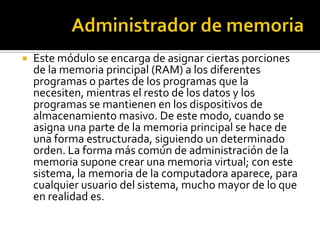    Este módulo se encarga de asignar ciertas porciones
    de la memoria principal (RAM) a los diferentes
    programas o partes de los programas que la
    necesiten, mientras el resto de los datos y los
    programas se mantienen en los dispositivos de
    almacenamiento masivo. De este modo, cuando se
    asigna una parte de la memoria principal se hace de
    una forma estructurada, siguiendo un determinado
    orden. La forma más común de administración de la
    memoria supone crear una memoria virtual; con este
    sistema, la memoria de la computadora aparece, para
    cualquier usuario del sistema, mucho mayor de lo que
    en realidad es.
 