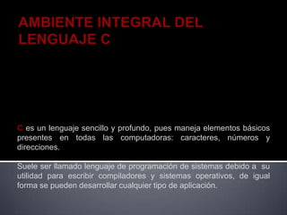 C es un lenguaje sencillo y profundo, pues maneja elementos básicos
presentes en todas las computadoras: caracteres, números y
direcciones.

Suele ser llamado lenguaje de programación de sistemas debido a su
utilidad para escribir compiladores y sistemas operativos, de igual
forma se pueden desarrollar cualquier tipo de aplicación.
 