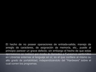 El hecho de no poseer operaciones de entrada-salida, manejo de
arreglo de caracteres, de asignación de memoria, etc., puede al
principio parecer un grave defecto; sin embargo el hecho de que estas
operaciones se realicen por medio de llamadas a Funciones contenidas
en Librerías externas al lenguaje en sí, es el que confiere al mismo su
alto grado de portabilidad, independizándolo del "Hardware" sobre el
cual corren los programas.
 