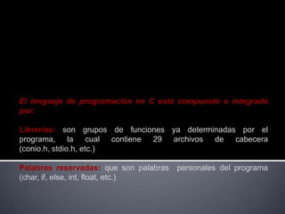 El lenguaje de programación en C está compuesto o integrado
por:

Librerías: son grupos de funciones ya determinadas por el
programa, la cual contiene 29 archivos de cabecera
(conio.h, stdio.h, etc.)

Palabras reservadas: que son palabras   personales del programa
(char, if, else, int, float, etc.)
 