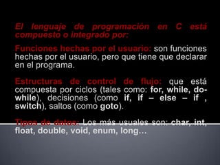 El lenguaje de programación en C está
compuesto o integrado por:
Funciones hechas por el usuario: son funciones
hechas por el usuario, pero que tiene que declarar
en el programa.
Estructuras de control de flujo: que está
compuesta por ciclos (tales como: for, while, do-
while), decisiones (como if, if – else – if ,
switch), saltos (como goto).
Tipos de datos: Los más usuales son: char, int,
float, double, void, enum, long…
 