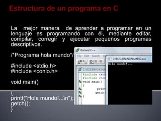 La mejor manera de aprender a programar en un
lenguaje es programando con él, mediante editar,
compilar, corregir y ejecutar pequeños programas
descriptivos.
/*Programa hola mundo*/
#include <stdio.h>
#include <conio.h>
void main()
{
printf("Hola mundo!...n");
getch();
}
 