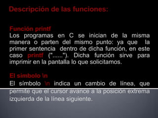 Función printf
Los programas en C se inician de la misma
manera o parten del mismo punto: ya que la
primer sentencia dentro de dicha función, en este
caso printf ("......"). Dicha función sirve para
imprimir en la pantalla lo que solicitamos.

El símbolo n
El símbolo n indica un cambio de línea, que
permite que el cursor avance a la posición extrema
izquierda de la línea siguiente.
 