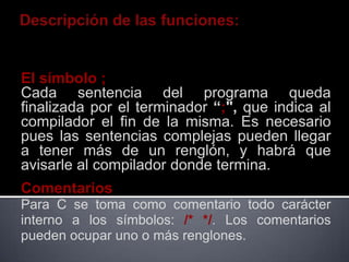 El símbolo ;
Cada sentencia del programa queda
finalizada por el terminador “;", que indica al
compilador el fin de la misma. Es necesario
pues las sentencias complejas pueden llegar
a tener más de un renglón, y habrá que
avisarle al compilador donde termina.
Comentarios
Para C se toma como comentario todo carácter
interno a los símbolos: /* */. Los comentarios
pueden ocupar uno o más renglones.
 