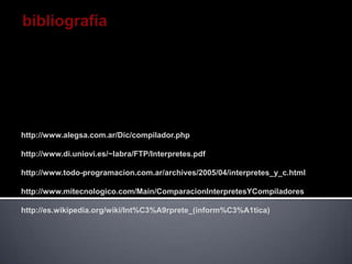 http://www.alegsa.com.ar/Dic/compilador.php

http://www.di.uniovi.es/~labra/FTP/Interpretes.pdf

http://www.todo-programacion.com.ar/archives/2005/04/interpretes_y_c.html

http://www.mitecnologico.com/Main/ComparacionInterpretesYCompiladores

http://es.wikipedia.org/wiki/Int%C3%A9rprete_(inform%C3%A1tica)
 