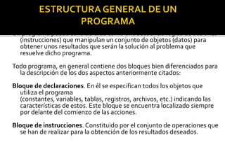 Un programa puede considerarse como una secuencia lógica de acciones
  (instrucciones) que manipulan un conjunto de objetos (datos) para
  obtener unos resultados que serán la solución al problema que
  resuelve dicho programa.
Todo programa, en general contiene dos bloques bien diferenciados para
  la descripción de los dos aspectos anteriormente citados:
Bloque de declaraciones. En él se especifican todos los objetos que
  utiliza el programa
  (constantes, variables, tablas, registros, archivos, etc.) indicando las
  características de estos. Este bloque se encuentra localizado siempre
  por delante del comienzo de las acciones.
Bloque de instrucciones. Constituido por el conjunto de operaciones que
  se han de realizar para la obtención de los resultados deseados.
 