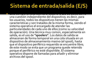    Este componente presenta al usuario la E/S de datos como
    una cuestión independiente del dispositivo; es decir, para
    los usuarios, todos los dispositivos tienen las mismas
    características y son tratados de la misma forma, siendo el
    sistema operativo el encargado de atender las
    particularidades de cada uno de ellos (como su velocidad
    de operación). Una técnica muy común, especialmente en
    salida, es el uso de "spoolers". Los datos de salida se
    almacenan de forma temporal en una cola situada en un
    dispositivo de almacenamiento masivo (el spool), hasta
    que el dispositivo periférico requerido se encuentre libre;
    de este modo se evita que un programa quede retenido
    porque el periférico no esté disponible. El sistema
    operativo dispone de llamadas para añadir y eliminar
    archivos del spool.
 