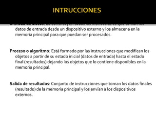 Entrada de Datos: La constituyen todas las instrucciones que toman los
  datos de entrada desde un dispositivo externo y los almacena en la
  memoria principal para que puedan ser procesados.


Proceso o algoritmo: Está formado por las instrucciones que modifican los
  objetos a partir de su estado inicial (datos de entrada) hasta el estado
  final (resultados) dejando los objetos que lo contiene disponibles en la
  memoria principal.


Salida de resultados: Conjunto de instrucciones que toman los datos finales
  (resultado) de la memoria principal y los envían a los dispositivos
  externos.
 