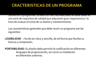 Para un determinado problema se pueden construir diferentes algoritmos de
  resolución o programas. La elección del más adecuado se debe basar en
  una serie de requisitos de calidad que adquieren gran importancia a la
  hora de evaluar el costo de su diseño y mantenimiento.

  Las características generales que debe reunir un programa son las
  siguientes:

LEGIBILIDAD : Ha de ser claro y sencillo, de tal forma que facilite su
  lectura y compresión.

PORTABILIDAD: Su diseño debe permitir la codificación en diferentes
       lenguajes de programación, así como su instalación
       en diferentes sistemas.
 