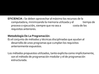 MODIFICABILIDAD: Ha de facilitar su mantenimiento, esto es, las
                 modificaciones y actualizaciones necesarias
  para adaptarlo a una nueva situación.

EFICIENCIA : Se deben aprovechar al máximo los recursos de la
  computadora, minimizando la memoria utilizada y el         tiempo de
  proceso o ejecución, siempre que no sea a         costa de los
  requisitos anteriores.

Metodología De La Programación:
Es el conjunto de métodos y técnicas disciplinadas que ayudan al
   desarrollo de unos programas que cumplan los requisitos
   anteriormente expuestos.

Los métodos propuestos utilizados, tanto explicita como implícitamente,
  son el método de programación modular y el de programación
  estructurada.
 