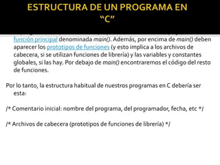 Todo programa en C, desde el más pequeño hasta el más complejo, tiene una
  función principal denominada main(). Además, por encima de main() deben
  aparecer los prototipos de funciones (y esto implica a los archivos de
  cabecera, si se utilizan funciones de librería) y las variables y constantes
  globales, si las hay. Por debajo de main() encontraremos el código del resto
  de funciones.

Por lo tanto, la estructura habitual de nuestros programas en C debería ser
  esta:

/* Comentario inicial: nombre del programa, del programador, fecha, etc */

/* Archivos de cabecera (prototipos de funciones de librería) */
 