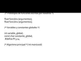 #include <archivo_cabecera.h>
#include <archivo_cabecera.h>

/* Prototipos de funciones escritas por nosotros */

float función1 (argumentos);
float función2 (argumentos);

/* Variables y constantes globales */

int variable_global;
const char constante_global;
 #define PI 3.14

/* Algoritmo principal */ int main(void)
 