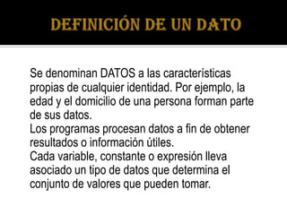 Se denominan DATOS a las características
propias de cualquier identidad. Por ejemplo, la
edad y el domicilio de una persona forman parte
de sus datos.
Los programas procesan datos a fin de obtener
resultados o información útiles.
Cada variable, constante o expresión lleva
asociado un tipo de datos que determina el
conjunto de valores que pueden tomar.
 