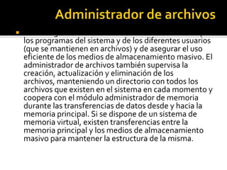    Se encarga de mantener la estructura de los datos y
    los programas del sistema y de los diferentes usuarios
    (que se mantienen en archivos) y de asegurar el uso
    eficiente de los medios de almacenamiento masivo. El
    administrador de archivos también supervisa la
    creación, actualización y eliminación de los
    archivos, manteniendo un directorio con todos los
    archivos que existen en el sistema en cada momento y
    coopera con el módulo administrador de memoria
    durante las transferencias de datos desde y hacia la
    memoria principal. Si se dispone de un sistema de
    memoria virtual, existen transferencias entre la
    memoria principal y los medios de almacenamiento
    masivo para mantener la estructura de la misma.
 