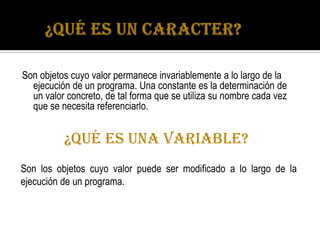 Son objetos cuyo valor permanece invariablemente a lo largo de la
  ejecución de un programa. Una constante es la determinación de
  un valor concreto, de tal forma que se utiliza su nombre cada vez
  que se necesita referenciarlo.


          ¿QUÉ ES UNA VARIABLE?
Son los objetos cuyo valor puede ser modificado a lo largo de la
ejecución de un programa.
 