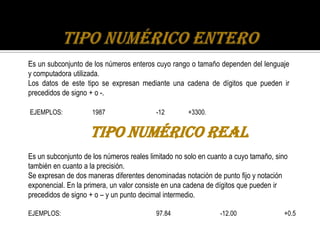 Es un subconjunto de los números enteros cuyo rango o tamaño dependen del lenguaje
y computadora utilizada.
Los datos de este tipo se expresan mediante una cadena de dígitos que pueden ir
precedidos de signo + o -.

EJEMPLOS:            1987                 -12        +3300.


                    Tipo Numérico Real
Es un subconjunto de los números reales limitado no solo en cuanto a cuyo tamaño, sino
también en cuanto a la precisión.
Se expresan de dos maneras diferentes denominadas notación de punto fijo y notación
exponencial. En la primera, un valor consiste en una cadena de dígitos que pueden ir
precedidos de signo + o – y un punto decimal intermedio.

EJEMPLOS:                                 97.84                -12.00               +0.5
 