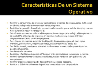    Permitir la concurrencia de procesos, traslapándose el tiempo de entrada/salida (E/S) con el
    de cálculo y ocupando la memoria con varios programas.
   Posibilitar la ejecución de cualquier proceso en el momento que se solicite siempre y cuando
    haya suficientes recursos libres para él.
   Ser eficiente en cuanto a reducir: el tiempo medio que ocupa cada trabajo, el tiempo que no
    se usa la CPU, el tiempo de respuesta en sistemas multiacceso y el plazo entre dos
    asignaciones de CPU a un mismo programa.
   Ser eficiente en cuanto a aumentar la utilización de recursos en general, tales como
    memoria, procesadores, dispositivos de E/S, discos magnéticos, datos, etc.
   Ser fiable, es decir, un sistema operativo no debe tener errores y debe prever todas las
    posibles situaciones.
   Ser de tamaño pequeño.
   Posibilitar y facilitar en lo posible el "diálogo" entre computadora y usuario de la misma.
   Permitir compartir entre varios usuarios los recursos de hardware con que cuenta una
    computadora.
   Permitir a los usuarios compartir datos entre ellos, en caso necesario.
   Facilitar la E/S de los diferentes dispositivos conectados a una computadora.
 