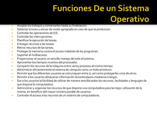    Aceptar los trabajos y conservarlos hasta su finalización.
   Detectar errores y actuar de modo apropiado en caso de que se produzcan.
   Controlar las operaciones de E/S.
   Controlar las interrupciones.
   Planificar la ejecución de tareas.
   Entregar recursos a las tareas.
   Retirar recursos de las tareas.
   Proteger la memoria contra el acceso indebido de los programas.
   Soportar el multiacceso.
   Proporcionar al usuario un sencillo manejo de todo el sistema.
   Aprovechar los tiempos muertos del procesador.
   Compartir los recursos de la máquina entre varios procesos al mismo tiempo.
   Administrar eficientemente el sistema de cómputo como un todo armónico.
   Permitir que los diferentes usuarios se comuniquen entre sí, así como protegerlos unos de otros.
   Permitir a los usuarios almacenar información durante plazos medianos o largos.
   Dar a los usuarios la facilidad de utilizar de manera sencilla todos los recursos, facilidades y lenguajes de
    que dispone la computadora.
   Administrar y organizar los recursos de que dispone una computadora para la mejor utilización de la
    misma, en beneficio del mayor número posible de usuarios.
   Controlar el acceso a los recursos de un sistema de computadoras.
 