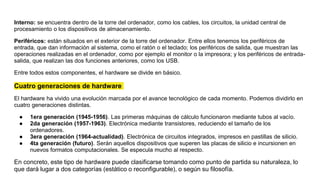 Interno: se encuentra dentro de la torre del ordenador, como los cables, los circuitos, la unidad central de
procesamiento o los dispositivos de almacenamiento.
Periféricos: están situados en el exterior de la torre del ordenador. Entre ellos tenemos los periféricos de
entrada, que dan información al sistema, como el ratón o el teclado; los periféricos de salida, que muestran las
operaciones realizadas en el ordenador, como por ejemplo el monitor o la impresora; y los periféricos de entrada-
salida, que realizan las dos funciones anteriores, como los USB.
Entre todos estos componentes, el hardware se divide en básico.
Cuatro generaciones de hardware
El hardware ha vivido una evolución marcada por el avance tecnológico de cada momento. Podemos dividirlo en
cuatro generaciones distintas.
● 1era generación (1945-1956). Las primeras máquinas de cálculo funcionaron mediante tubos al vacío.
● 2da generación (1957-1963). Electrónica mediante transistores, reduciendo el tamaño de los
ordenadores.
● 3era generación (1964-actualidad). Electrónica de circuitos integrados, impresos en pastillas de silicio.
● 4ta generación (futuro). Serán aquellos dispositivos que superen las placas de silicio e incursionen en
nuevos formatos computacionales. Se especula mucho al respecto.
En concreto, este tipo de hardware puede clasificarse tomando como punto de partida su naturaleza, lo
que dará lugar a dos categorías (estático o reconfigurable), o según su filosofía.
 