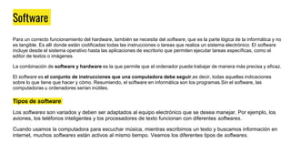 Software
Para un correcto funcionamiento del hardware, también se necesita del software, que es la parte lógica de la informática y no
es tangible. Es allí donde están codificadas todas las instrucciones o tareas que realiza un sistema electrónico. El software
incluye desde el sistema operativo hasta las aplicaciones de escritorio que permiten ejecutar tareas específicas, como el
editor de textos o imágenes.
La combinación de software y hardware es la que permite que el ordenador puede trabajar de manera más precisa y eficaz.
El software es el conjunto de instrucciones que una computadora debe seguir,es decir, todas aquellas indicaciones
sobre lo que tiene que hacer y cómo. Resumiendo, el software en informática son los programas.Sin el software, las
computadoras u ordenadores serían inútiles.
Tipos de software
Los softwares son variados y deben ser adaptados al equipo electrónico que se desea manejar. Por ejemplo, los
aviones, los teléfonos inteligentes y los procesadores de texto funcionan con diferentes softwares.
Cuando usamos la computadora para escuchar música, mientras escribimos un texto y buscamos información en
internet, muchos softwares están activos al mismo tiempo. Veamos los diferentes tipos de softwares.
 
