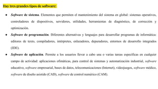 Hay tres grandes tipos de software:
● Software de sistema. Elementos que permiten el mantenimiento del sistema en global: sistemas operativos,
controladores de dispositivos, servidores, utilidades, herramientas de diagnóstico, de corrección y
optimización.
● Software de programación. Diferentes alternativas y lenguajes para desarrollar programas de informática:
editores de texto, compiladores, intérpretes, enlazadores, depuradores, entornos de desarrollo integrados
(IDE).
● Software de aplicación. Permite a los usuarios llevar a cabo una o varias tareas específicas en cualquier
campo de actividad: aplicaciones ofimáticas, para control de sistemas y automatización industrial, software
educativo, software empresarial, bases de datos, telecomunicaciones (Internet), videojuegos, software médico,
software de diseño asistido (CAD), software de control numérico (CAM).
 