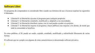 Software Libre
Un programa de computadora es considerado libre cuando sus términos de uso o licencia respetan las siguientes
4 libertades:
● Libertad 0: la libertad de ejecutar el programa para cualquier propósito.
● Libertad 1: la libertad de estudiarlo, modificarlo y adaptarlo a tus necesidades.
● Libertad 2: la libertad de distribuir copias, con lo cual puedes ayudar a tu prójimo.
● Libertad 3: la libertad de mejorar el programa y hacer públicas esas mejoras a los demás, de modo que
toda la comunidad se beneficie.
En otras palabras, el SL puede ser usado, copiado, estudiado, modificado y redistribuido libremente de varias
formas.
El software que no cumple con algunas de estas características es denominado software privativo.
 