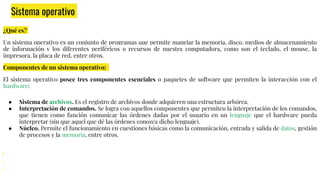 Sistema operativo
¿Qué es?
Un sistema operativo es un conjunto de programas que permite manejar la memoria, disco, medios de almacenamiento
de información y los diferentes periféricos o recursos de nuestra computadora, como son el teclado, el mouse, la
impresora, la placa de red, entre otros.
Componentes de un sistema operativo:
El sistema operativo posee tres componentes esenciales o paquetes de software que permiten la interacción con el
hardware:
● Sistema de archivos. Es el registro de archivos donde adquieren una estructura arbórea.
● Interpretación de comandos. Se logra con aquellos componentes que permiten la interpretación de los comandos,
que tienen como función comunicar las órdenes dadas por el usuario en un lenguaje que el hardware pueda
interpretar (sin que aquel que dé las órdenes conozca dicho lenguaje).
● Núcleo. Permite el funcionamiento en cuestiones básicas como la comunicación, entrada y salida de datos, gestión
de procesos y la memoria, entre otros.
 