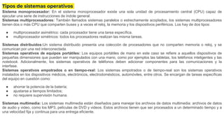 Tipos de sistemas operativos
Sistema monoprocesador: En el sistema monoprocesador existe una sola unidad de procesamiento central (CPU) capaz de
ejecutar una serie de instrucciones de índole general.
Sistemas multiprocesadores: También llamados sistemas paralelos o estrechamente acoplados, los sistemas multiprocesadores
tienen dos o más CPU que comparten buses y a veces el reloj, la memoria y los dispositivos periféricos. Los hay de dos tipos:
● multiprocesador asimétrico: cada procesador tiene una tarea específica.
● multiprocesador simétricos: todos los procesadores realizan las misma tareas.
Sistemas distribuidos:Un sistema distribuido presenta una colección de procesadores que no comparten memoria o reloj, y se
comunican por una red interconectada.
Sistemas operativos de equipos portátiles: Los equipos portátiles de mano en este caso se refiere a aquellos dispositivos de
pequeñas dimensiones que pueden ser manipulados con una mano, como por ejemplos las tabletas, los teléfonos inteligentes y las
notebook. Adicionalmente, los sistemas operativos de teléfonos deben adicionar componentes para las comunicaciones y la
interfase.
Sistemas operativos empotrados o en tiempo-real: Los sistemas empotrados o de tiempo-real son los sistemas operativos
instalados en los dispositivos médicos, electrónicos, electrodomésticos, automóviles, entre otros. Se encargan de tareas específicas
del equipo en cuestión como:
● ahorrar la potencia de la batería;
● ajustarse a tiempos limitados;
● no requiere supervisión humana.
Sistemas multimedia: Los sistemas multimedia están diseñados para manejar los archivos de datos multimedia: archivos de datos
de audio y video, como los MP3, películas de DVD y videos. Estos archivos tienen que ser procesados a un determinado tiempo y a
una velocidad fija y continua para una entrega eficiente.
 