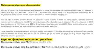 Sistemas operativos para el computador
Microsoft Windows: Fue desarrollado en la década de los ochenta. Sus versiones más recientes son Windows 10; Windows 8,
creado en el año 2012; Windows 7, en el 2009; y Windows Vista, creada en el 2007. Windows viene preinstalado en la
mayoría de los computadores nuevos, esto lo ubica como el sistema operativo más popular.
Mac OS X:Es el sistema operativo creado por Apple Inc. y viene instalado en todos sus computadores. Todas las versiones
recientes son conocidas como MacOS X y los nombres específicos de cada unas de estas son: Mavericks, lanzada en 2013;
Mountain Lion, en el 2012; Lion, en el 2011 y Snow Leopard que fue creada en el 2009. Apple también ofrece una versión
llamada MacOS X Server que está diseñado para ejecutarse en los servidores.
Linux Ubuntu:Es un sistema operativo de código abierto, esto significa que puede ser modificado y distribuido por cualquier
persona alrededor del mundo. Esta es una de sus ventajas, ya que no tienes que pagar por él y puedes elegir entre las
diferentes versiones que existen.
Algunos ejemplos de sistemas operativos
Sistemas operativos para PC: Windows, Mac OS, Unix
Sistemas operativos para dispositivos móviles: Android, iOS, BlackBerry OS, Windows 10 Mobile
 