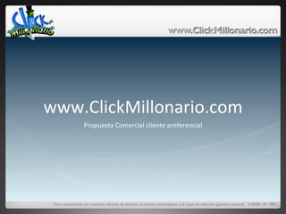www.ClickMillonario.com	
  
                  Propuesta	
  Comercial	
  cliente	
  preferencial	
  




 Para contactarse con nuestras oﬁcinas de servicio al cliente comuníquese a la Línea de atención gratuita nacional: 018000 181 088	

                                                                                                                                  	
  
 