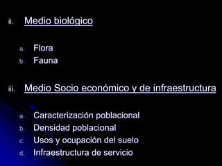 ii. Medio biológico
a. Flora
b. Fauna
iii. Medio Socio económico y de infraestructura
a. Caracterización poblacional
b. Densidad poblacional
c. Usos y ocupación del suelo
d. Infraestructura de servicio
 