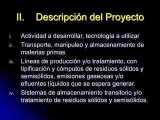 i. Actividad a desarrollar, tecnología a utilizar
ii. Transporte, manipuleo y almacenamiento de
materias primas
iii. Líneas de producción y/o tratamiento, con
tipificación y cómputos de residuos sólidos y
semisólidos, emisiones gaseosas y/o
efluentes líquidos que se espera generar.
iv. Sistemas de almacenamiento transitorio y/o
tratamiento de residuos sólidos y semisólidos.
II. Descripción del Proyecto
 