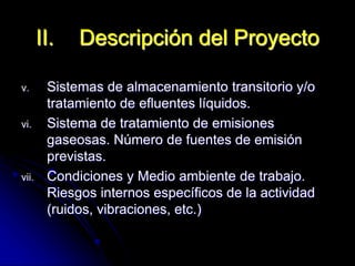 v. Sistemas de almacenamiento transitorio y/o
tratamiento de efluentes líquidos.
vi. Sistema de tratamiento de emisiones
gaseosas. Número de fuentes de emisión
previstas.
vii. Condiciones y Medio ambiente de trabajo.
Riesgos internos específicos de la actividad
(ruidos, vibraciones, etc.)
II. Descripción del Proyecto
 