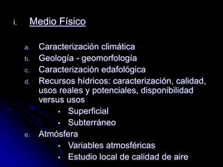 i. Medio Físico
a. Caracterización climática
b. Geología - geomorfología
c. Caracterización edafológica
d. Recursos hídricos: caracterización, calidad,
usos reales y potenciales, disponibilidad
versus usos
• Superficial
• Subterráneo
e. Atmósfera
• Variables atmosféricas
• Estudio local de calidad de aire
 