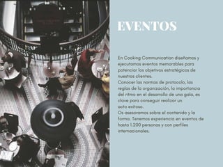 EVENTOS
En Cooking Communication diseñamos y
ejecutamos eventos memorables para
potenciar los objetivos estratégicos de
nuestros clientes.
Conocer las normas de protocolo, las
reglas de la organización, la importancia
del ritmo en el desarrollo de una gala, es
clave para conseguir realizar un
acto exitoso.
Os asesoramos sobre el contenido y la
forma. Tenemos experiencia en eventos de
hasta 1.200 personas y con perfiles
internacionales. 
 