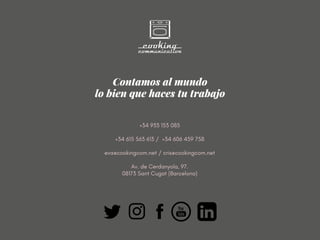 Contamos al mundo
lo bien que haces tu trabajo
+34 933 153 085
+34 615 563 613 /  +34 606 459 758
eva@cookingcom.net / cris@cookingcom.net
Av. de Cerdanyola, 97.
08173 Sant Cugat (Barcelona)
 