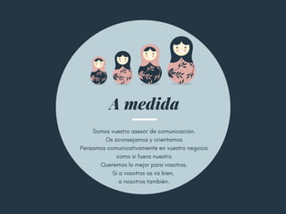 A medida
Somos vuestro asesor de comunicación.
Os aconsejamos y orientamos
Pensamos comunicativamente en vuestro negocio
como si fuera nuestro
Queremos lo mejor para vosotros.
Si a vosotros os va bien, 
a nosotros también.
 