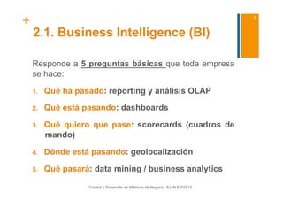 +                                                                                 5


    2.1. Business Intelligence (BI)

    Responde a 5 preguntas básicas que toda empresa
    se hace:

    1.    Qué ha pasado: reporting y análisis OLAP

    2.    Qué está pasando: dashboards

    3.    Qué quiero que pase: scorecards (cuadros de
          mando)

    4.    Dónde está pasando: geolocalización

    5.    Qué pasará: data mining / business analytics

                     Control y Desarrollo de Métricas de Negocio, S.L.N.E.©2013
 