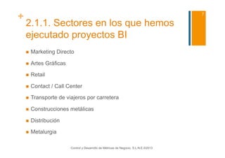 +                                                                                      7

    2.1.1. Sectores en los que hemos
    ejecutado proyectos BI
        Marketing Directo

        Artes Gráficas

        Retail

        Contact / Call Center

        Transporte de viajeros por carretera

        Construcciones metálicas

        Distribución

        Metalurgia

                          Control y Desarrollo de Métricas de Negocio, S.L.N.E.©2013
 