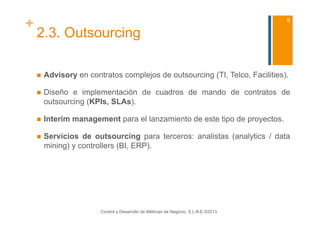 +                                                                                     9

    2.3. Outsourcing

        Advisory en contratos complejos de outsourcing (TI, Telco, Facilities).

        Diseño e implementación de cuadros de mando de contratos de
         outsourcing (KPIs, SLAs).

        Interim management para el lanzamiento de este tipo de proyectos.

        Servicios de outsourcing para terceros: analistas (analytics / data
         mining) y controllers (BI, ERP).




                         Control y Desarrollo de Métricas de Negocio, S.L.N.E.©2013
 