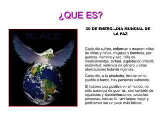 ¿QUE ES? 30 DE ENERO...DIA MUNDIAL DE LA PAZ El  Siglas DENIP viene del Día Escolar de la No-violencia y la Paz, jornada educativa no gubernamental fundada en  España  en  1964  por el poeta y pacifista mallorquín  Llorenç Vidal Vidal  y que se practica el  30 de enero  de cada año, en el aniversario de la muerte del  Mahatma Gandhi . En los países con calendarios escolares propios del hemisferio sur se practica el  30 de marzo  o alguno de los días próximos. Cada día sufren, enferman y mueren miles de niñas y niños, mujeres y hombres, por guerras, hambre y sed, falta de medicamentos, tortura, explotación infantil, esclavitud, violencia de género u otras aberraciones todavía vigentes. Cada día, a tu alrededor, incluso en tu pueblo o barrio, hay personas sufriendo. Si hubiera paz positiva en el mundo, no sólo ausencia de guerras, sino también de injusticias y discriminaciones, todas las personas, incluso tú, viviríamos mejor y podríamos ser un poco más felices. 