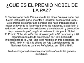 ¿QUE ES EL PREMIO NOBEL DE LA PAZ? El Premio Nobel de la Paz es uno de los cinco Premios Nobel que fueron instituidos por el inventor e industrial sueco Alfred Nobel. Este premio se otorga "a la persona que haya trabajado más o mejor en favor de la fraternidad entre las naciones, la abolición o reducción de los ejércitos existentes y la celebración y promoción de procesos de paz", según el testamento del propio Nobel.  El Premio Nobel de la Paz ha sido otorgado a 98 personas y a 20 organizaciones desde su creación en 1901. El Comité Internacional de la Cruz Roja lo ha recibido en tres ocasiones, en 1917, 1944 y 1963; la oficina del Alto Comisionado de las Naciones Unidas para los Refugiados, en 1954 y 1981. No fue otorgado durante los principales años de las guerras mundiales.  