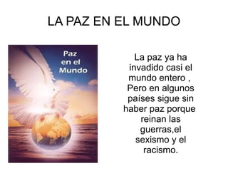 LA PAZ EN EL MUNDO La paz ya ha invadido casi el mundo entero ,  Pero en algunos países sigue sin haber paz porque  reinan las guerras,el sexismo y el racismo. 
