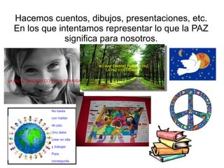 Hacemos cuentos, dibujos, presentaciones, etc. En los que intentamos representar lo que la PAZ significa para nosotros. LA PAZ COMIENZA CON UNA SONRISA NO HAY CAMINO PARA LA PAZ, LA PAZ ES EL CAMINO . No basta con hablar de paz.  Uno debe  creer en ella  y trabajar Para conseguirla. 